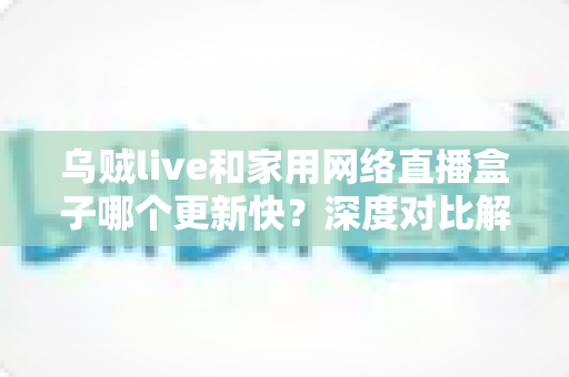 乌贼live和家用网络直播盒子哪个更新快？深度对比解析帮你选对直播方案