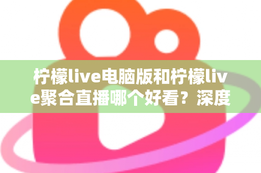 柠檬live电脑版和柠檬live聚合直播哪个好看？深度对比评测帮你选出最佳观看方案