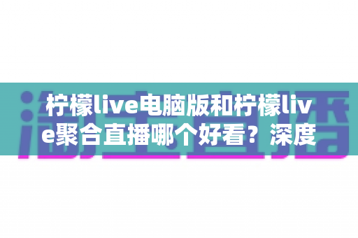 柠檬live电脑版和柠檬live聚合直播哪个好看？深度对比评测帮你选出最佳观看方案