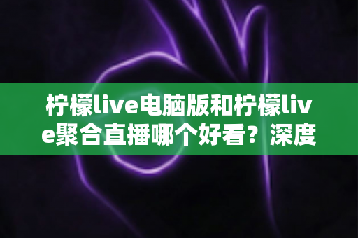 柠檬live电脑版和柠檬live聚合直播哪个好看？深度对比评测帮你选出最佳观看方案