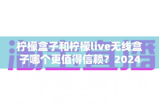 柠檬盒子和柠檬live无线盒子哪个更值得信赖?2024年深度对比评测与选购全指南 柠檬盒子和柠檬live无线盒子哪个更值得信赖?2024年深度对比评测与选购全指南