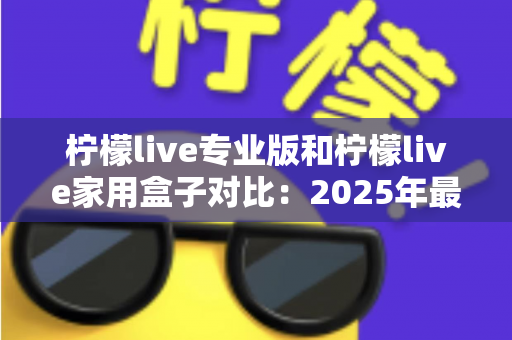 柠檬live专业版和柠檬live家用盒子对比：2025年最全选购指南，看完这篇轻松决定买哪款！