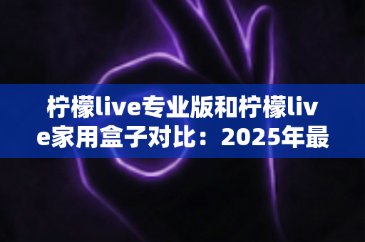 柠檬live专业版和柠檬live家用盒子对比：2025年最全选购指南，看完这篇轻松决定买哪款！