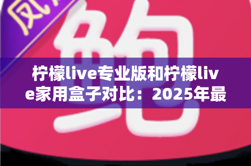 柠檬live专业版和柠檬live家用盒子对比：2025年最全选购指南，看完这篇轻松决定买哪款！