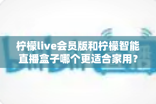 柠檬live会员版和柠檬智能直播盒子哪个更适合家用？家庭影音直播设备深度测评与选购指南