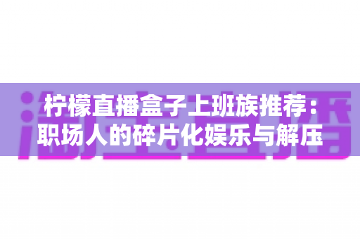 柠檬直播盒子上班族推荐:职场人的碎片化娱乐与解压新选择 柠檬直播盒子上班族推荐:职场人的碎片化娱乐与解压新选择