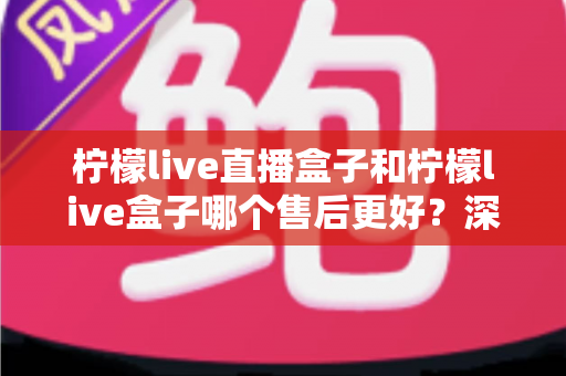 柠檬live直播盒子和柠檬live盒子哪个售后更好？深度对比解析与选购避坑指南
