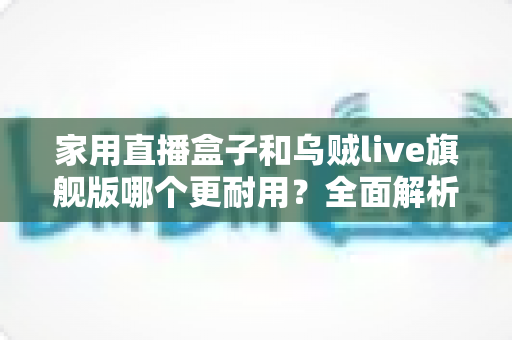 家用直播盒子和乌贼live旗舰版哪个更耐用?全面解析两款直播设备的使用寿命、做工品质与选购建议 家用直播盒子和乌贼live旗舰版哪个更耐用?全面解析两款直播设备的使用寿命、做工品质与选购建议
