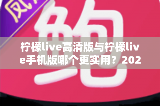 柠檬live高清版与柠檬live手机版哪个更实用？2025年最全对比评测与选择指南