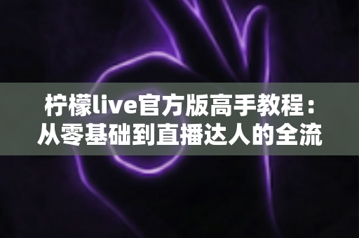 柠檬live官方版高手教程：从零基础到直播达人的全流程实战指南