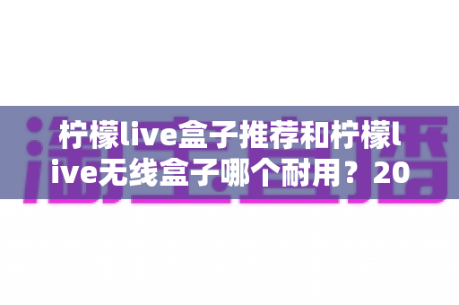 柠檬live盒子推荐和柠檬live无线盒子哪个耐用?2025年深度评测与避坑选购指南 柠檬live盒子推荐和柠檬live无线盒子哪个耐用?2025年深度评测与避坑选购指南