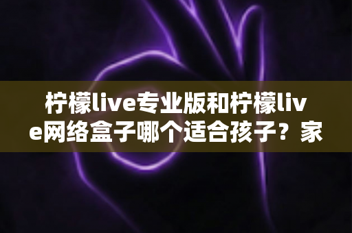 柠檬live专业版和柠檬live网络盒子哪个适合孩子?家长必读的全面对比与选购指南 柠檬live专业版和柠檬live网络盒子哪个适合孩子?家长必读的全面对比与选购指南
