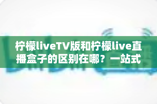 柠檬liveTV版和柠檬live直播盒子的区别在哪？一站式深度对比解析，帮你选对直播观看方案