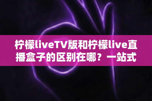 柠檬liveTV版和柠檬live直播盒子的区别在哪？一站式深度对比解析，帮你选对直播观看方案