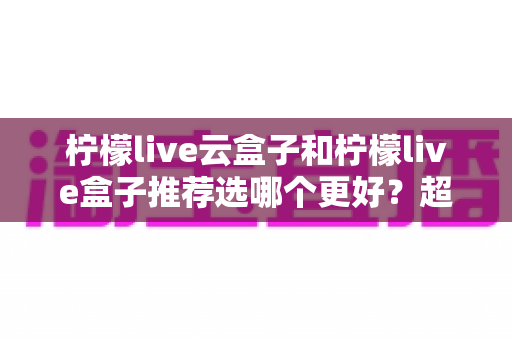 柠檬live云盒子和柠檬live盒子推荐选哪个更好?超详细对比评测与实用选购指南 柠檬live云盒子和柠檬live盒子推荐选哪个更好?超详细对比评测与实用选购指南