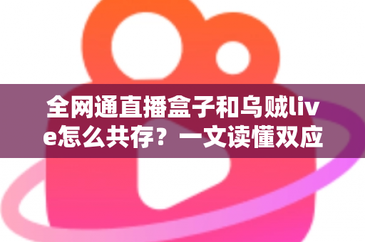 全网通直播盒子和乌贼live怎么共存？一文读懂双应用安装、配置与优化全攻略