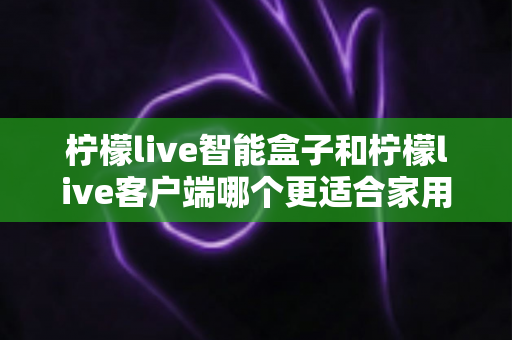 柠檬live智能盒子和柠檬live客户端哪个更适合家用?一篇讲透两种方案差异的实用指南 柠檬live智能盒子和柠檬live客户端哪个更适合家用?一篇讲透两种方案差异的实用指南