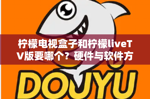 柠檬电视盒子和柠檬liveTV版要哪个?硬件与软件方案全维度对比,助你一次选对不纠结 柠檬电视盒子和柠檬liveTV版要哪个?硬件与软件方案全维度对比,助你一次选对不纠结