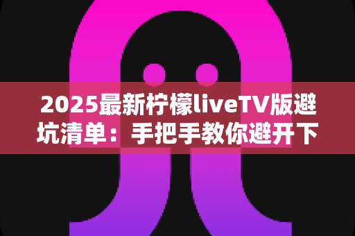 2025最新柠檬liveTV版避坑清单:手把手教你避开下载、安装与使用中的所有陷阱,安心畅享大屏直播体验 2025最新柠檬liveTV版避坑清单:手把手教你避开下载、安装与使用中的所有陷阱,安心畅享大屏直播体验