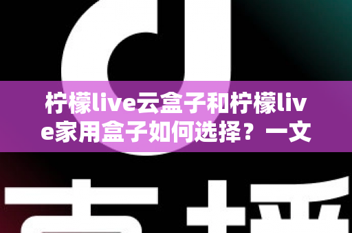 柠檬live云盒子和柠檬live家用盒子如何选择？一文读懂两大盒子的差异与选购指南