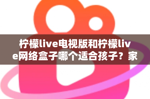 柠檬live电视版和柠檬live网络盒子哪个适合孩子?家长必读的选购与护眼全攻略 柠檬live电视版和柠檬live网络盒子哪个适合孩子?家长必读的选购与护眼全攻略