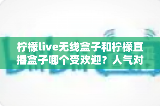 柠檬live无线盒子和柠檬直播盒子哪个受欢迎?人气对比与选购全指南 柠檬live无线盒子和柠檬直播盒子哪个受欢迎?人气对比与选购全指南