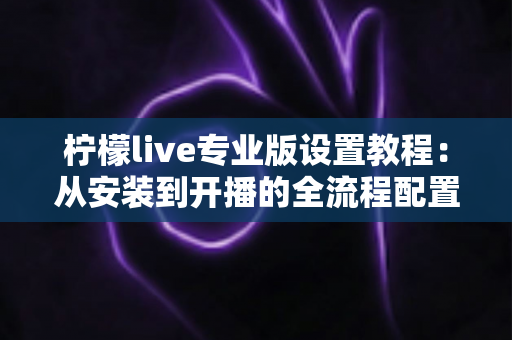 柠檬live专业版设置教程：从安装到开播的全流程配置指南