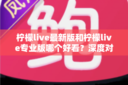 柠檬live最新版和柠檬live专业版哪个好看？深度对比评测，帮你一眼选出心仪版本