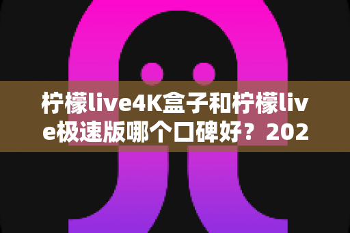 柠檬live4K盒子和柠檬live极速版哪个口碑好？2024最新深度对比评测，看完再选不踩坑！