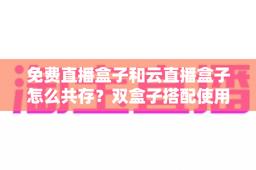 免费直播盒子和云直播盒子怎么共存？双盒子搭配使用的完整方案、部署步骤与避坑指南