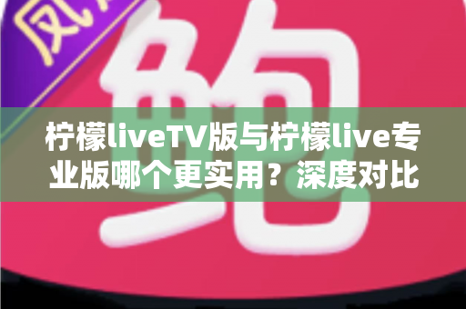 柠檬liveTV版与柠檬live专业版哪个更实用？深度对比测评帮你找到最适合的版本