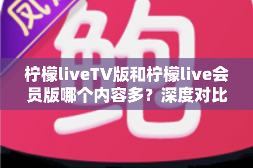 柠檬liveTV版和柠檬live会员版哪个内容多？深度对比解析助你选对版本不踩坑