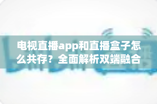 电视直播app和直播盒子怎么共存？全面解析双端融合的共赢之道