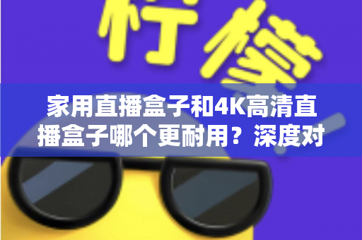 家用直播盒子和4K高清直播盒子哪个更耐用？深度对比分析与选购全攻略