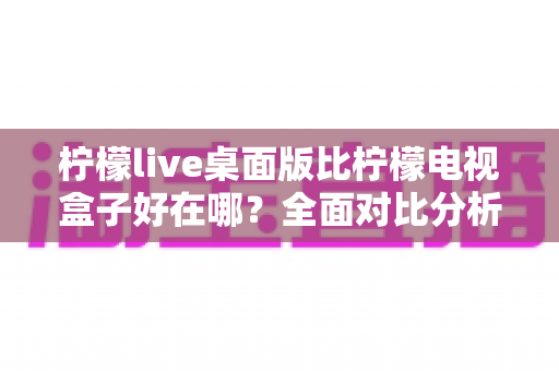 柠檬live桌面版比柠檬电视盒子好在哪？全面对比分析助你选出最优观看方案