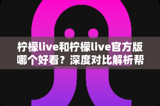 柠檬live和柠檬live官方版哪个好看？深度对比解析帮你选出最适合自己的版本