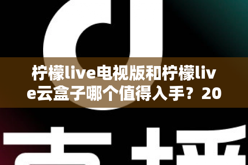 柠檬live电视版和柠檬live云盒子哪个值得入手?2025最新选购指南与深度对比分析 柠檬live电视版和柠檬live云盒子哪个值得入手?2025最新选购指南与深度对比分析