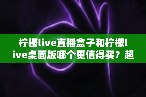 柠檬live直播盒子和柠檬live桌面版哪个更值得买?超详细选购对比指南,看完不再纠结 柠檬live直播盒子和柠檬live桌面版哪个更值得买?超详细选购对比指南,看完不再纠结