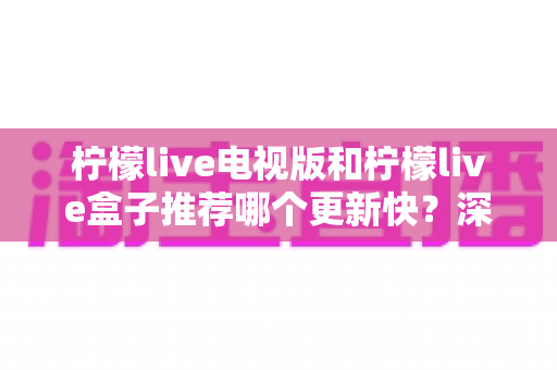 柠檬live电视版和柠檬live盒子推荐哪个更新快？深度对比解析帮你找到最优选择