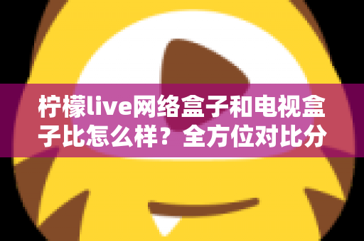 柠檬live网络盒子和电视盒子比怎么样?全方位对比分析帮你选对家庭观影设备 柠檬live网络盒子和电视盒子比怎么样?全方位对比分析帮你选对家庭观影设备