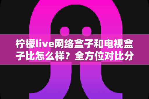 柠檬live网络盒子和电视盒子比怎么样?全方位对比分析帮你选对家庭观影设备 柠檬live网络盒子和电视盒子比怎么样?全方位对比分析帮你选对家庭观影设备