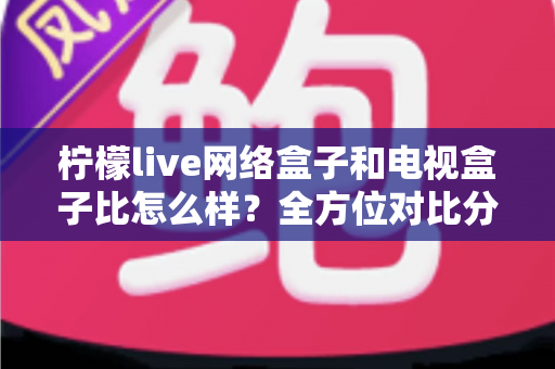 柠檬live网络盒子和电视盒子比怎么样？全方位对比分析帮你选对家庭观影设备