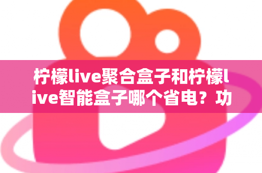 柠檬live聚合盒子和柠檬live智能盒子哪个省电?功耗差异全解析与省电选购指南 柠檬live聚合盒子和柠檬live智能盒子哪个省电?功耗差异全解析与省电选购指南