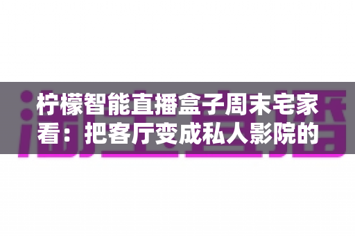 柠檬智能直播盒子周末宅家看:把客厅变成私人影院的居家娱乐新选择 柠檬智能直播盒子周末宅家看:把客厅变成私人影院的居家娱乐新选择