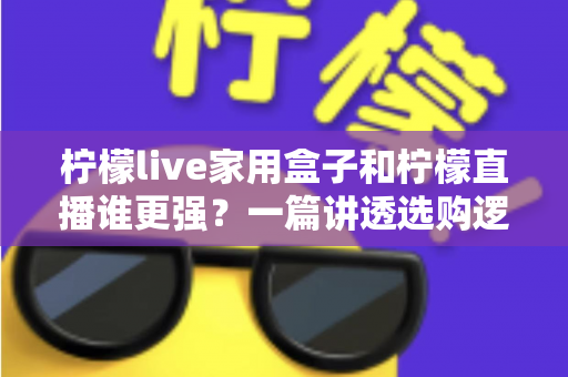 柠檬live家用盒子和柠檬直播谁更强？一篇讲透选购逻辑的深度对比指南