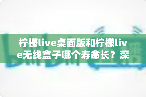 柠檬live桌面版和柠檬live无线盒子哪个寿命长?深度对比分析与延长寿命实用指南 柠檬live桌面版和柠檬live无线盒子哪个寿命长?深度对比分析与延长寿命实用指南