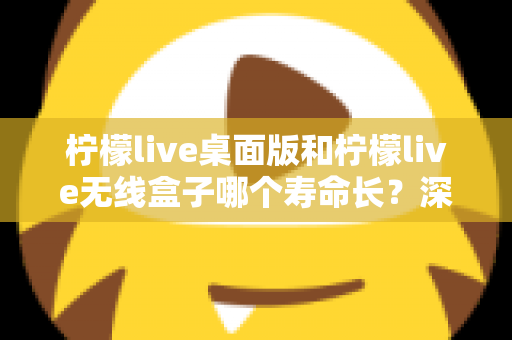 柠檬live桌面版和柠檬live无线盒子哪个寿命长?深度对比分析与延长寿命实用指南 柠檬live桌面版和柠檬live无线盒子哪个寿命长?深度对比分析与延长寿命实用指南