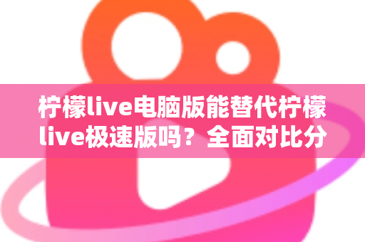 柠檬live电脑版能替代柠檬live极速版吗?全面对比分析与选择建议 柠檬live电脑版能替代柠檬live极速版吗?全面对比分析与选择建议