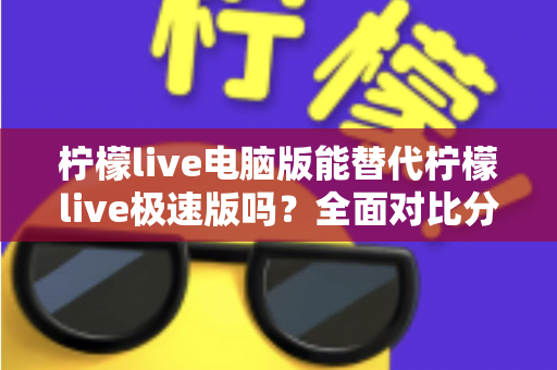 柠檬live电脑版能替代柠檬live极速版吗？全面对比分析与选择建议