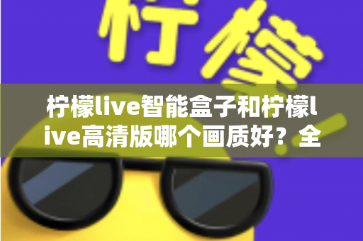 柠檬live智能盒子和柠檬live高清版哪个画质好？全面深度对比评测与选购指南，帮你找到最清晰流畅的观影体验